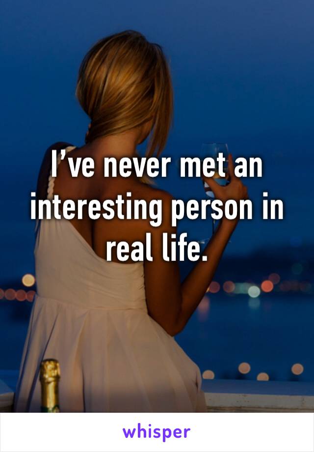 I’ve never met an interesting person in real life. 