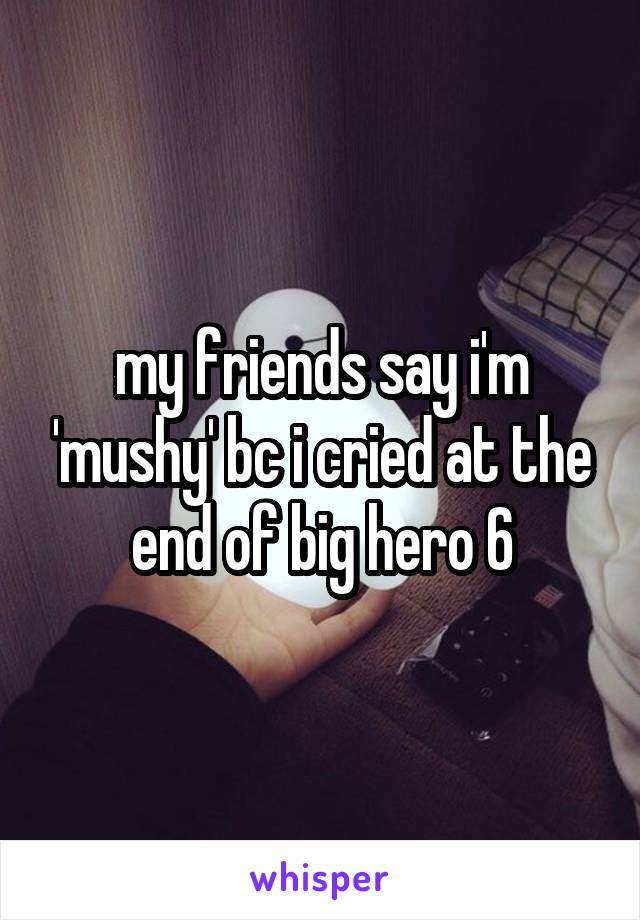 my friends say i'm 'mushy' bc i cried at the end of big hero 6