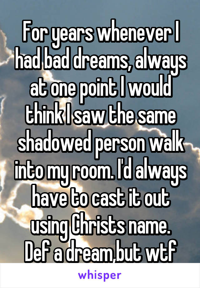 For years whenever I had bad dreams, always at one point I would think I saw the same shadowed person walk into my room. I'd always have to cast it out using Christs name.
Def a dream,but wtf