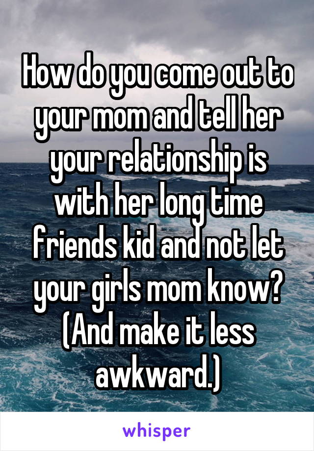How do you come out to your mom and tell her your relationship is with her long time friends kid and not let your girls mom know? (And make it less awkward.)