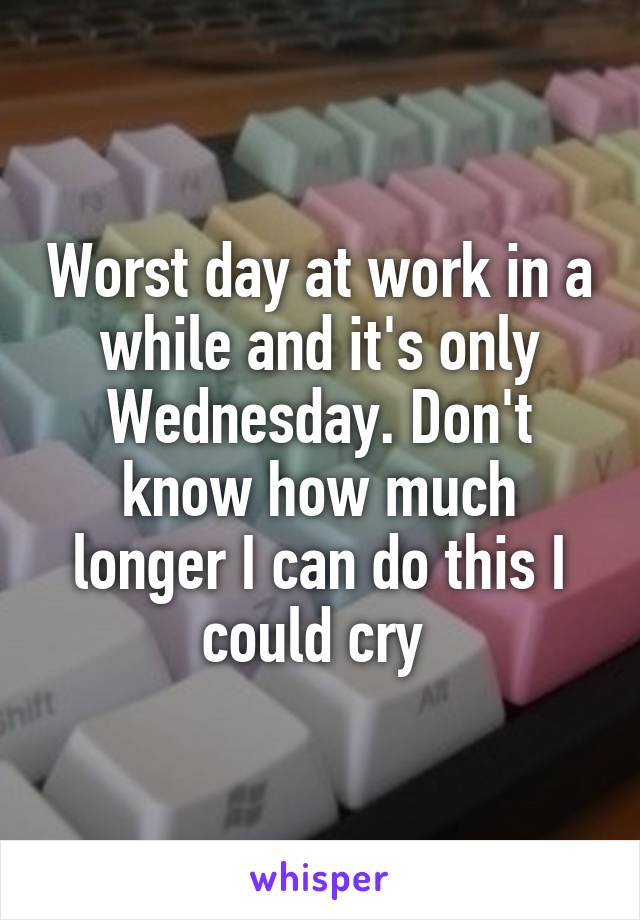 Worst day at work in a while and it's only Wednesday. Don't know how much longer I can do this I could cry 