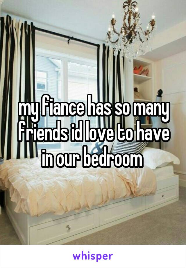 my fiance has so many friends id love to have in our bedroom 