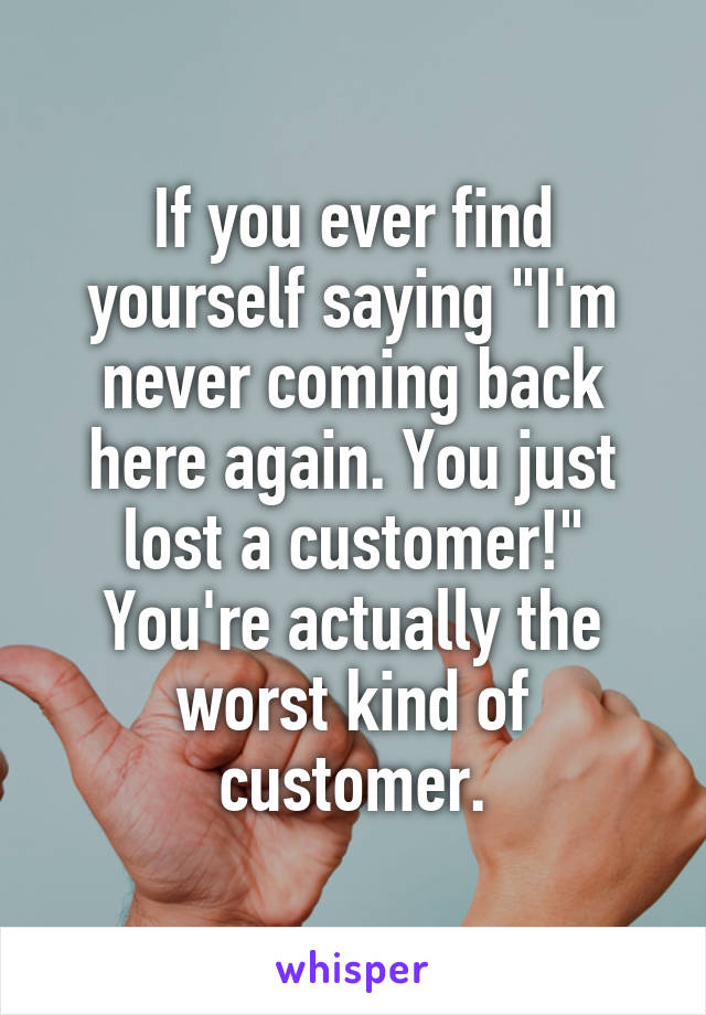 If you ever find yourself saying "I'm never coming back here again. You just lost a customer!" You're actually the worst kind of customer.