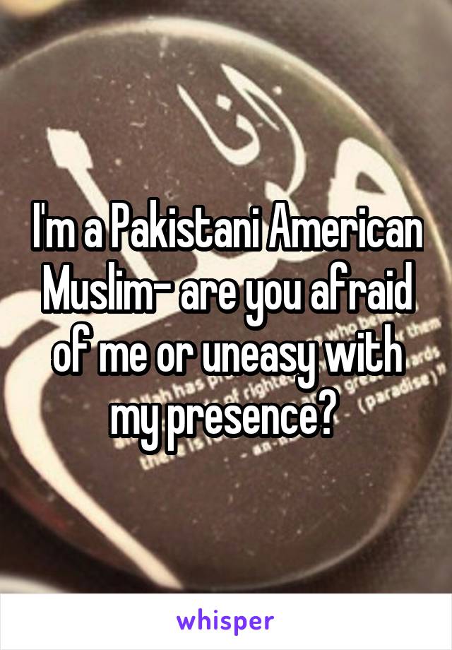 I'm a Pakistani American Muslim- are you afraid of me or uneasy with my presence? 