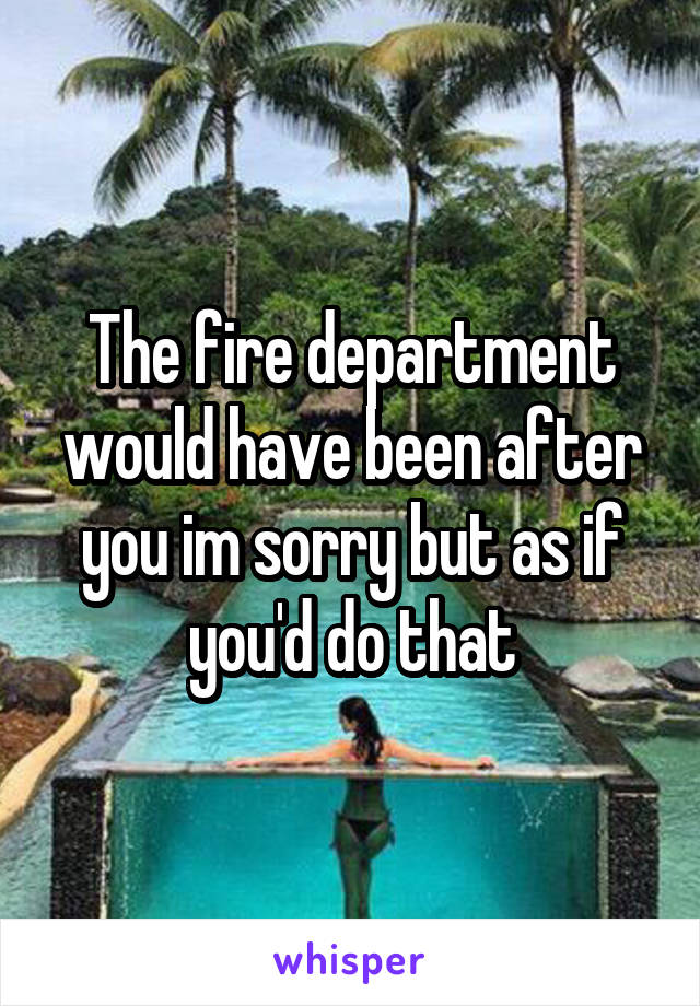 The fire department would have been after you im sorry but as if you'd do that