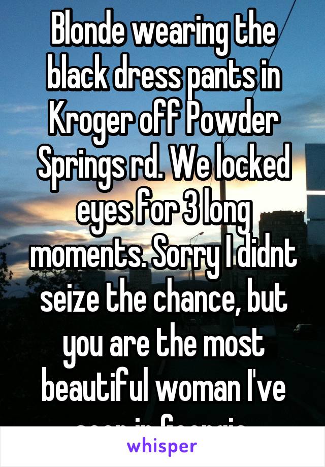 Blonde wearing the black dress pants in Kroger off Powder Springs rd. We locked eyes for 3 long moments. Sorry I didnt seize the chance, but you are the most beautiful woman I've seen in Georgia.