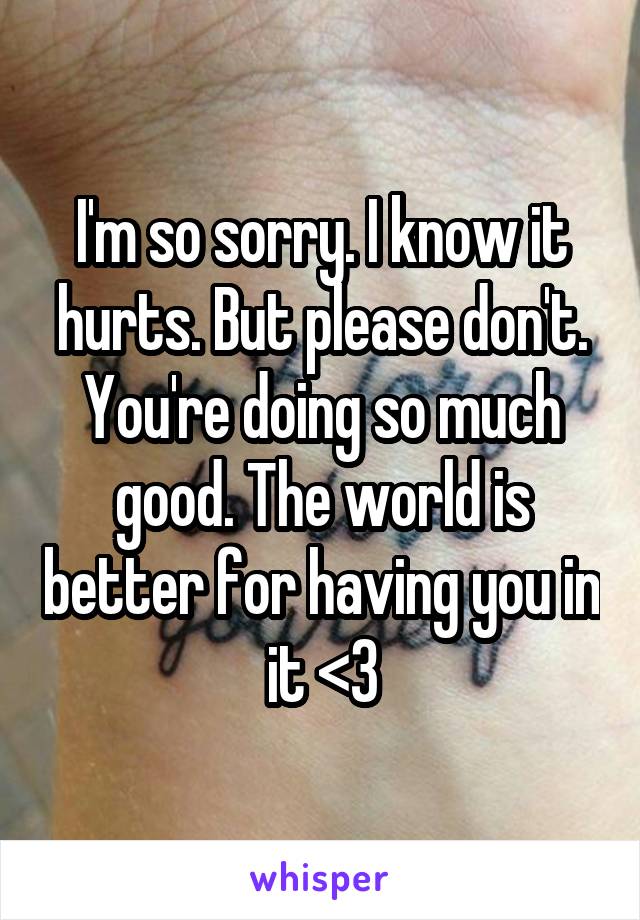 I'm so sorry. I know it hurts. But please don't. You're doing so much good. The world is better for having you in it <3