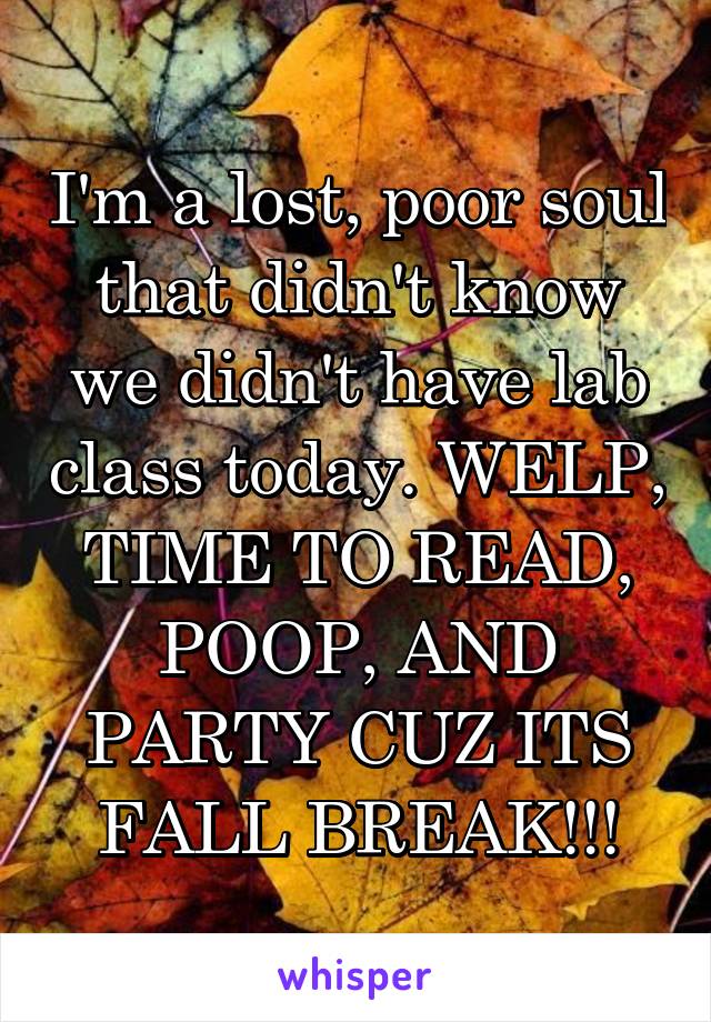I'm a lost, poor soul that didn't know we didn't have lab class today. WELP, TIME TO READ, POOP, AND PARTY CUZ ITS FALL BREAK!!!
