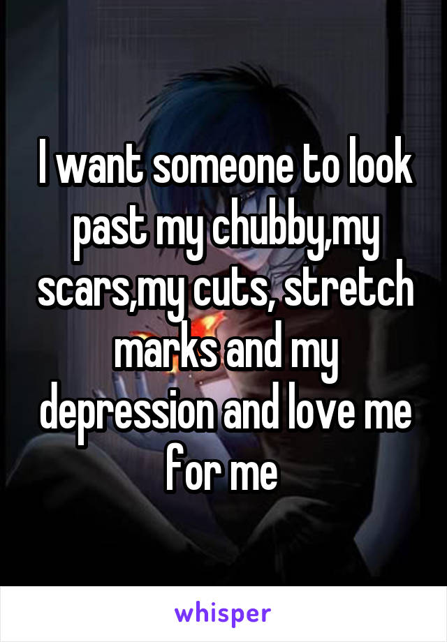 I want someone to look past my chubby,my scars,my cuts, stretch marks and my depression and love me for me 