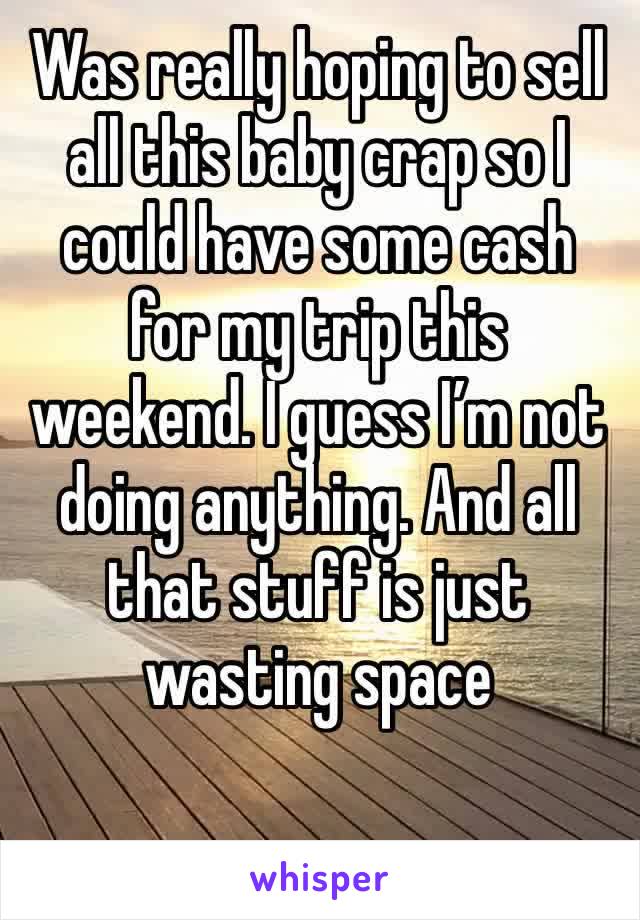 Was really hoping to sell all this baby crap so I could have some cash for my trip this weekend. I guess I’m not doing anything. And all that stuff is just wasting space 