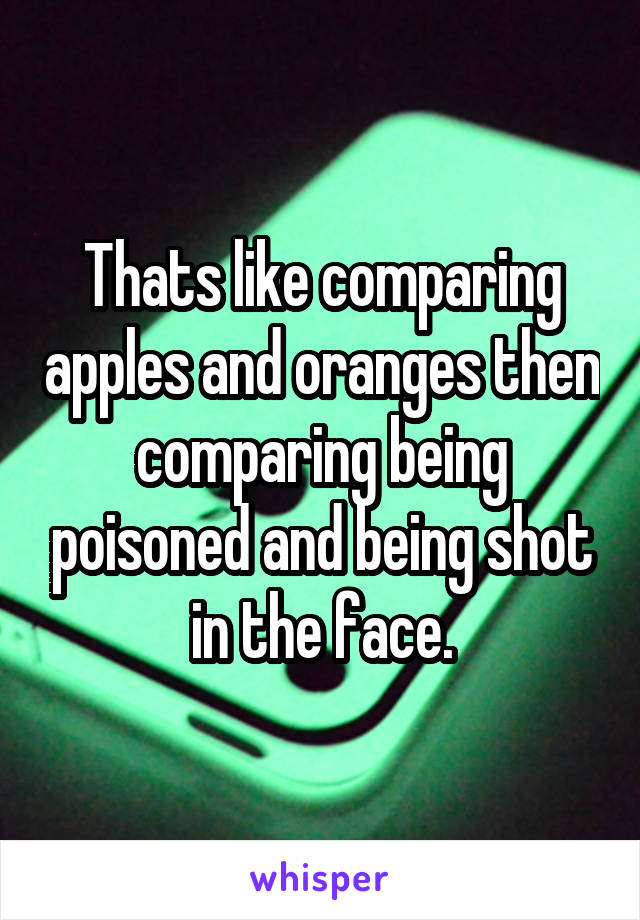 Thats like comparing apples and oranges then comparing being poisoned and being shot in the face.