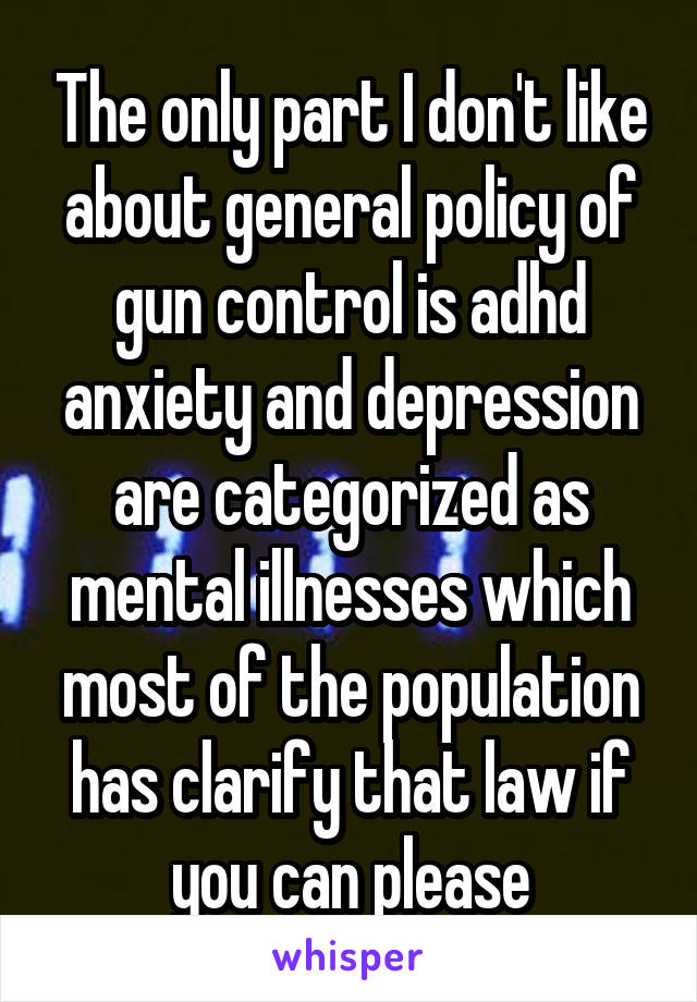 The only part I don't like about general policy of gun control is adhd anxiety and depression are categorized as mental illnesses which most of the population has clarify that law if you can please