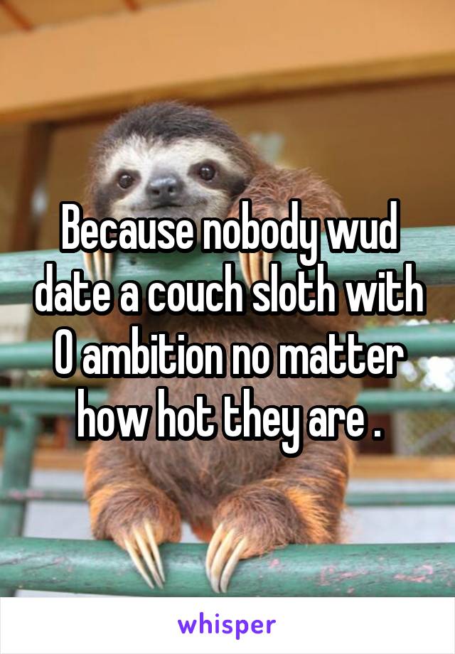 Because nobody wud date a couch sloth with 0 ambition no matter how hot they are .