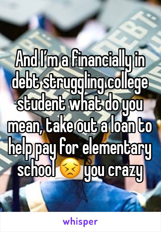 And I’m a financially in debt struggling college student what do you mean, take out a loan to help pay for elementary school 😣 you crazy