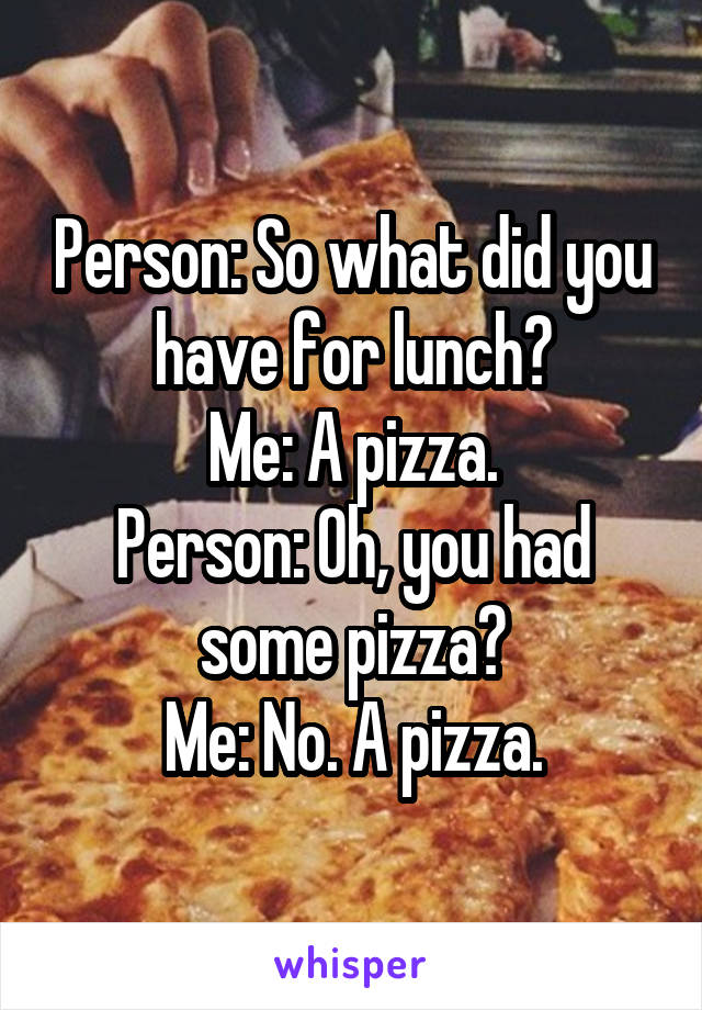 Person: So what did you have for lunch?
Me: A pizza.
Person: Oh, you had some pizza?
Me: No. A pizza.