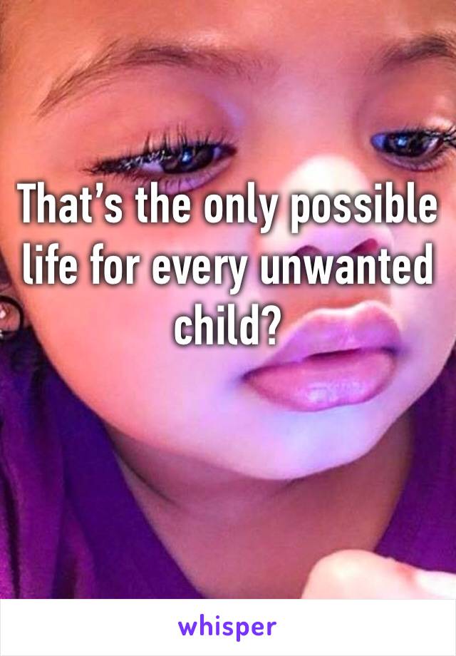 That’s the only possible life for every unwanted child?
