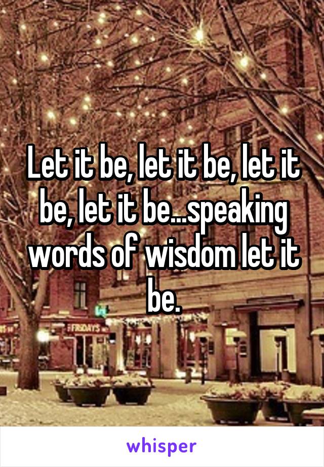 Let it be, let it be, let it be, let it be...speaking words of wisdom let it be.