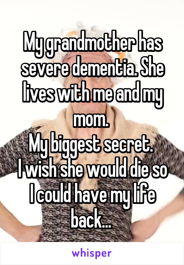 My grandmother has severe dementia. She lives with me and my mom. 
My biggest secret. 
I wish she would die so I could have my life back... 