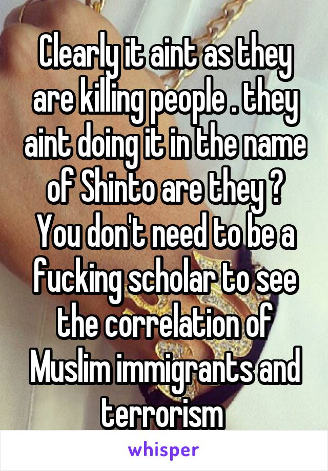 Clearly it aint as they are killing people . they aint doing it in the name of Shinto are they ? You don't need to be a fucking scholar to see the correlation of Muslim immigrants and terrorism 