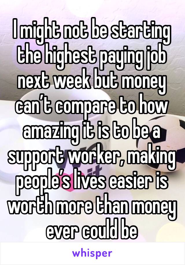 I might not be starting the highest paying job next week but money can’t compare to how amazing it is to be a support worker, making people’s lives easier is worth more than money ever could be