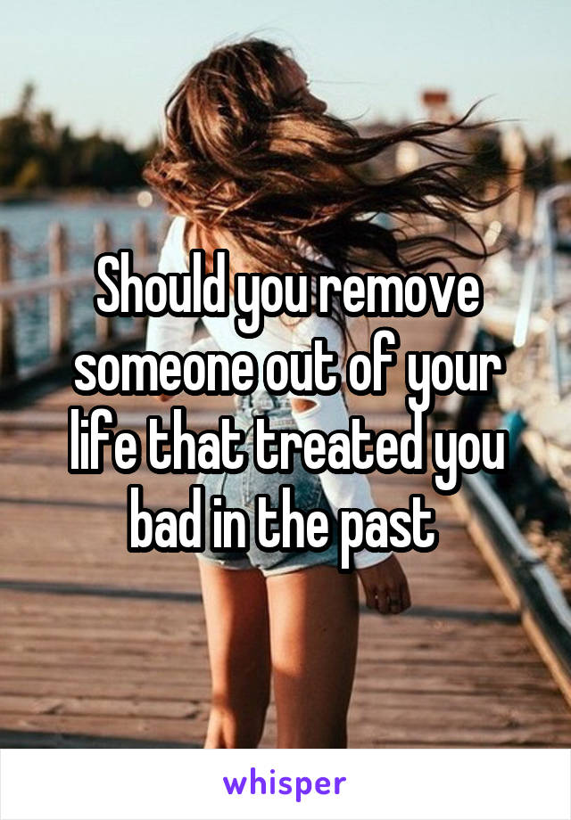 Should you remove someone out of your life that treated you bad in the past 