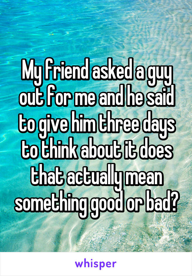 My friend asked a guy out for me and he said to give him three days to think about it does that actually mean something good or bad?