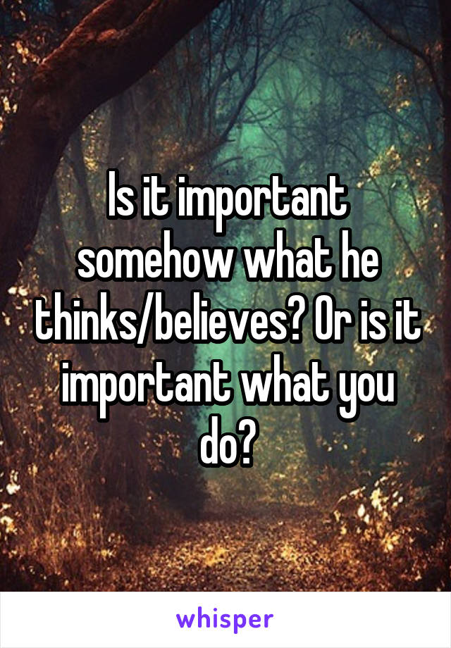 Is it important somehow what he thinks/believes? Or is it important what you do?