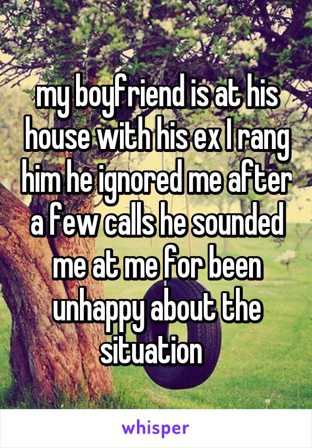 my boyfriend is at his house with his ex I rang him he ignored me after a few calls he sounded me at me for been unhappy about the situation  