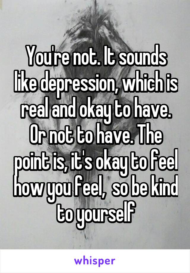 You're not. It sounds like depression, which is real and okay to have. Or not to have. The point is, it's okay to feel how you feel,  so be kind to yourself