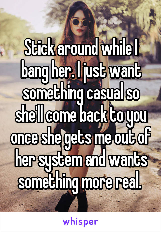 Stick around while I bang her. I just want something casual so she'll come back to you once she gets me out of her system and wants something more real. 