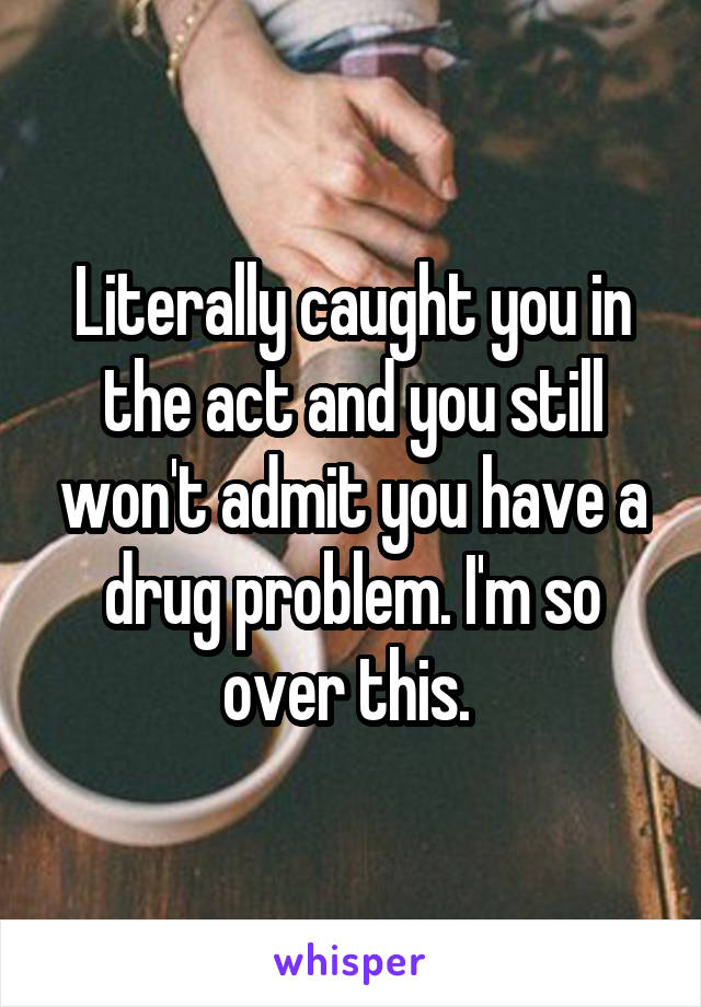 Literally caught you in the act and you still won't admit you have a drug problem. I'm so over this. 