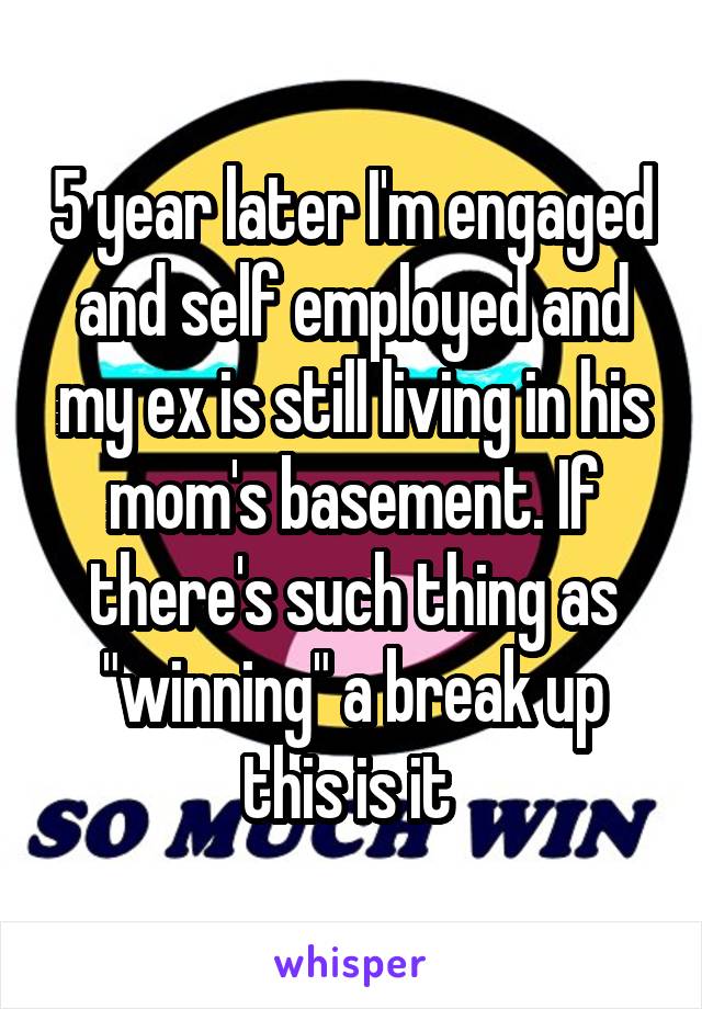 5 year later I'm engaged and self employed and my ex is still living in his mom's basement. If there's such thing as "winning" a break up this is it 