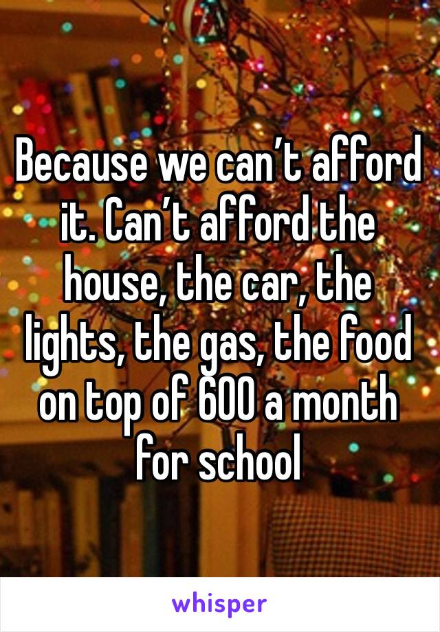 Because we can’t afford it. Can’t afford the house, the car, the lights, the gas, the food on top of 600 a month for school