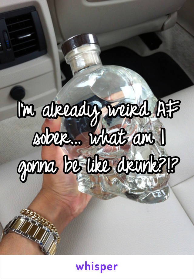 I'm already weird AF sober... what am I gonna be like drunk?!?
