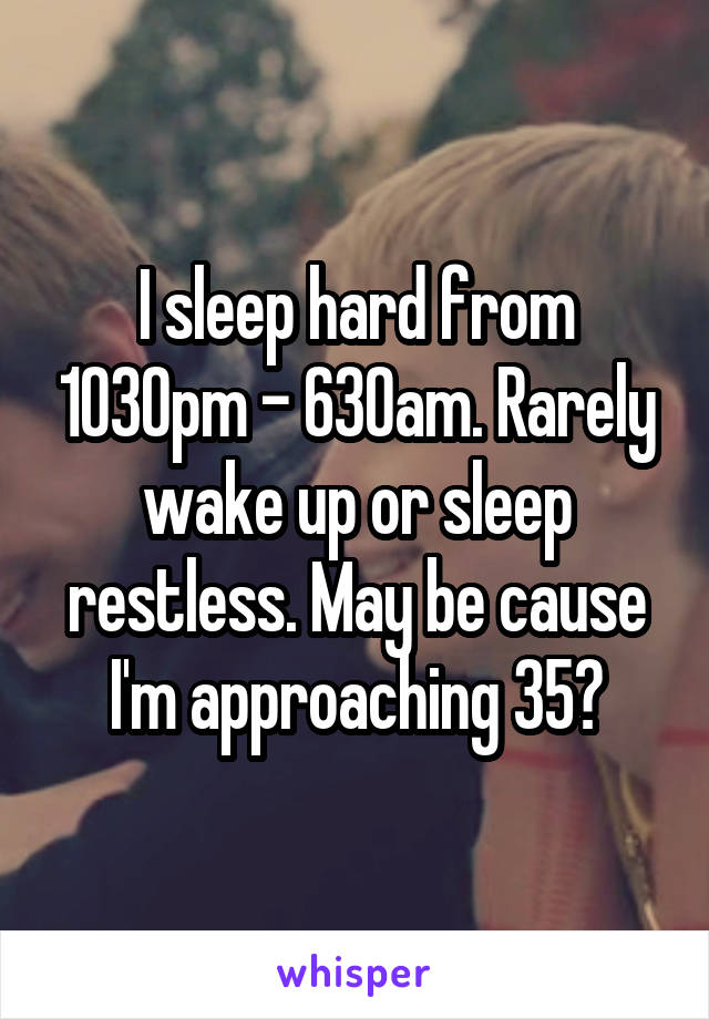 I sleep hard from 1030pm - 630am. Rarely wake up or sleep restless. May be cause I'm approaching 35?
