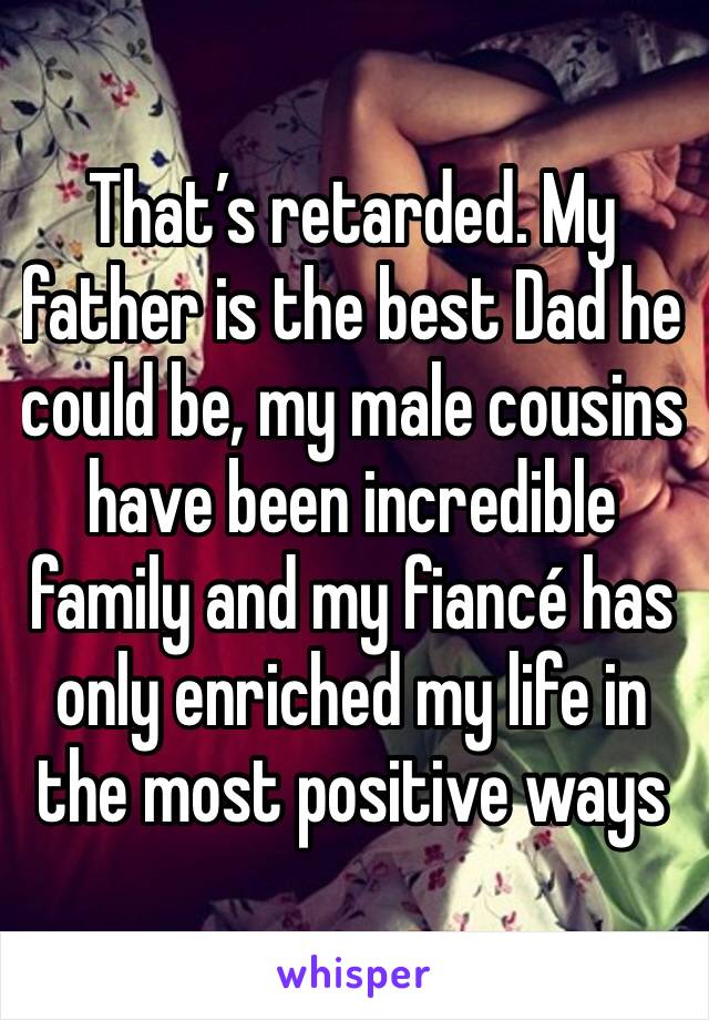 That’s retarded. My father is the best Dad he could be, my male cousins have been incredible family and my fiancé has only enriched my life in the most positive ways