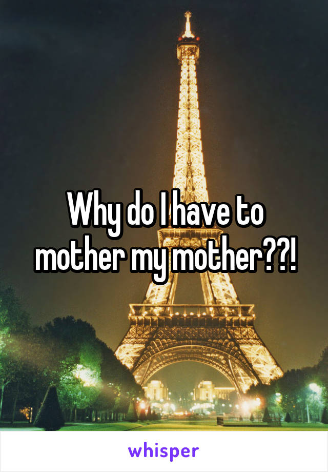Why do I have to mother my mother??!