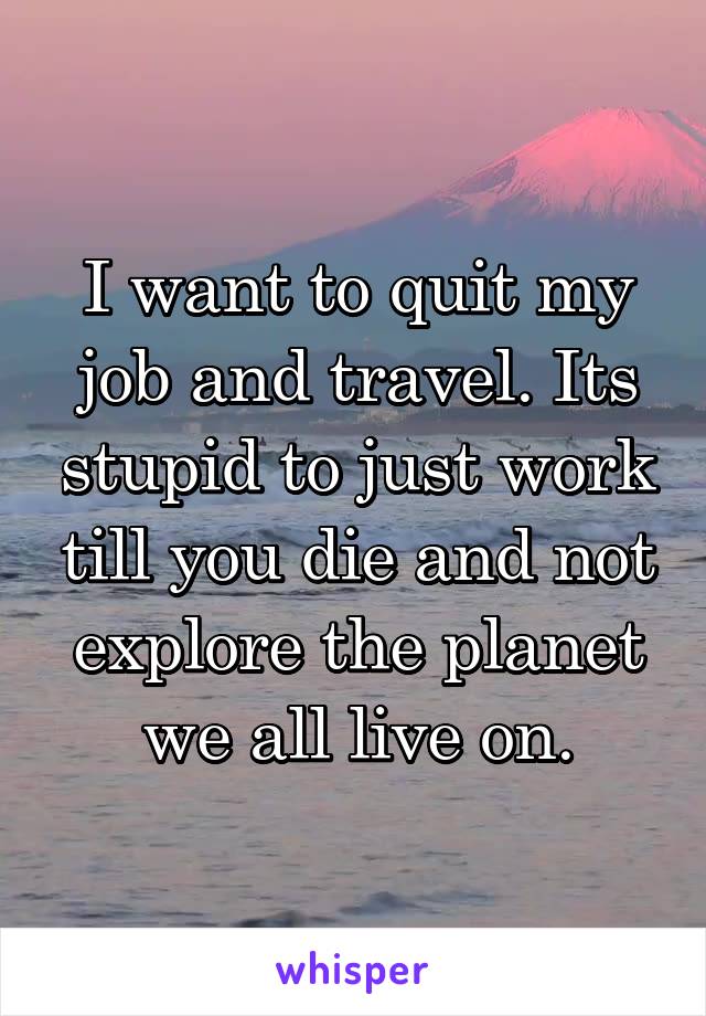 I want to quit my job and travel. Its stupid to just work till you die and not explore the planet we all live on.
