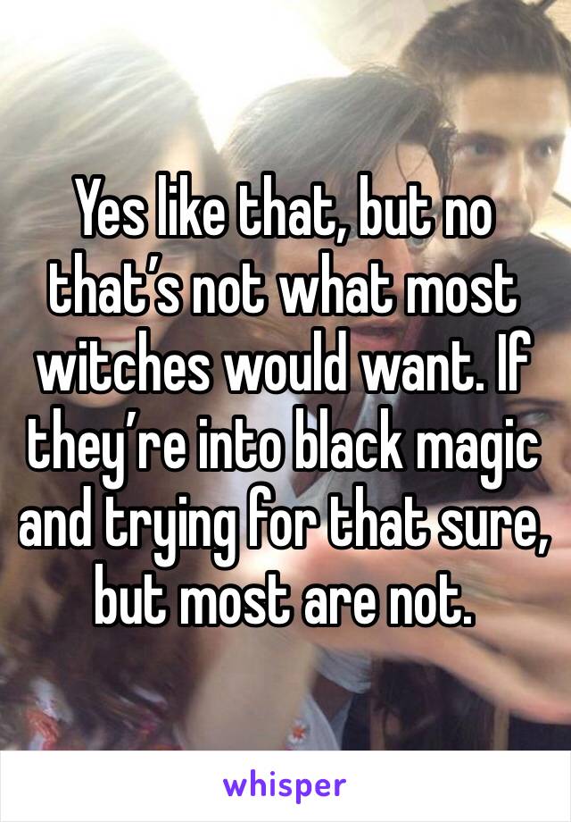 Yes like that, but no that’s not what most witches would want. If they’re into black magic and trying for that sure, but most are not. 