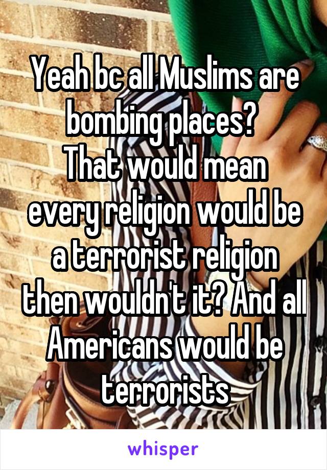 Yeah bc all Muslims are bombing places? 
That would mean every religion would be a terrorist religion then wouldn't it? And all Americans would be terrorists