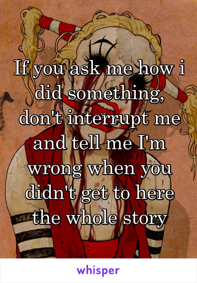 If you ask me how i did something, don't interrupt me and tell me I'm wrong when you didn't get to here the whole story
