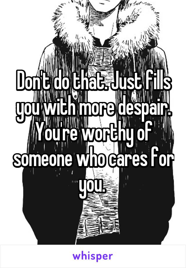 Don't do that. Just fills you with more despair. You're worthy of someone who cares for you. 