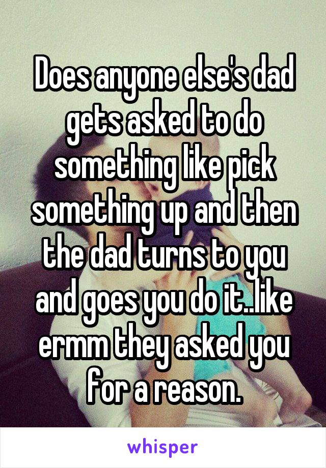 Does anyone else's dad gets asked to do something like pick something up and then the dad turns to you and goes you do it..like ermm they asked you for a reason.