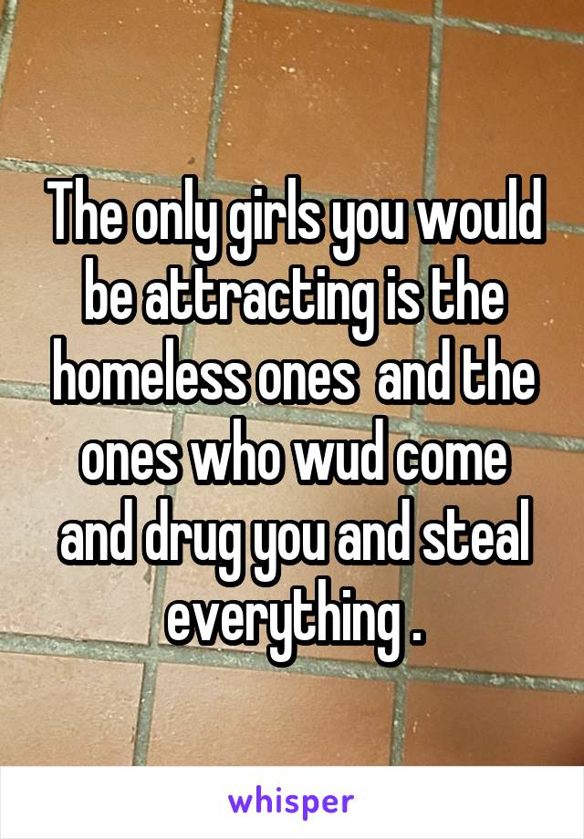 The only girls you would be attracting is the homeless ones  and the ones who wud come and drug you and steal everything .