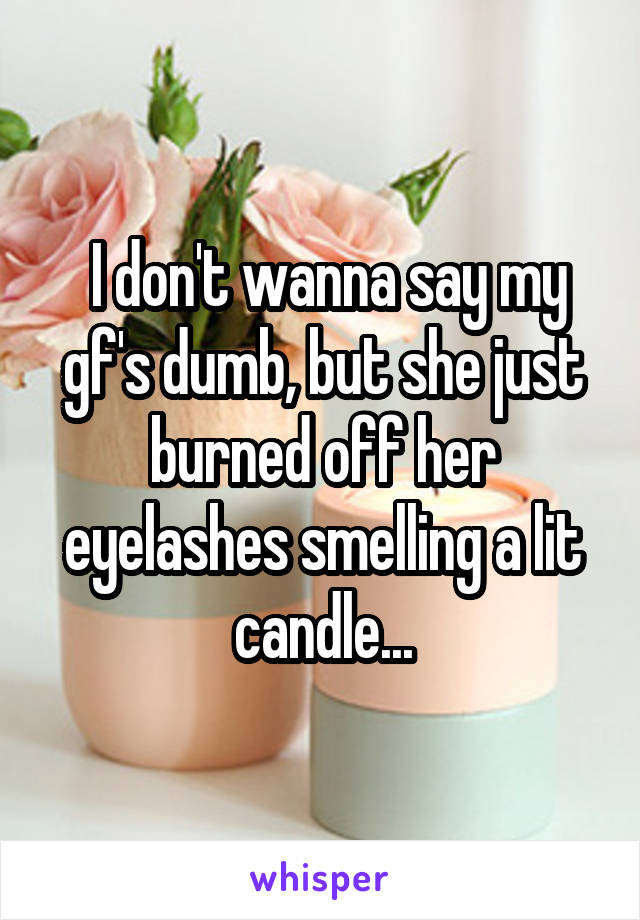  I don't wanna say my gf's dumb, but she just burned off her eyelashes smelling a lit candle...