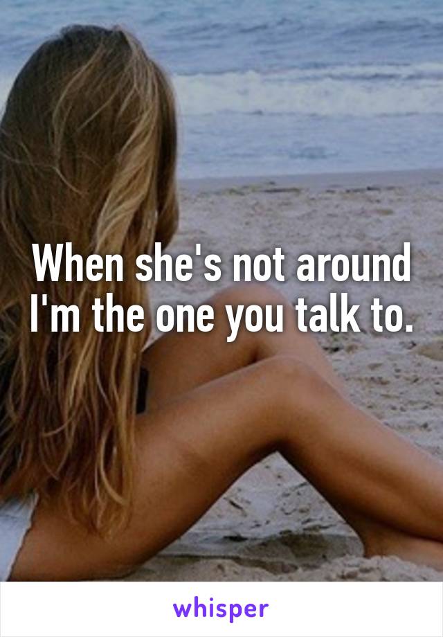 When she's not around I'm the one you talk to. 
