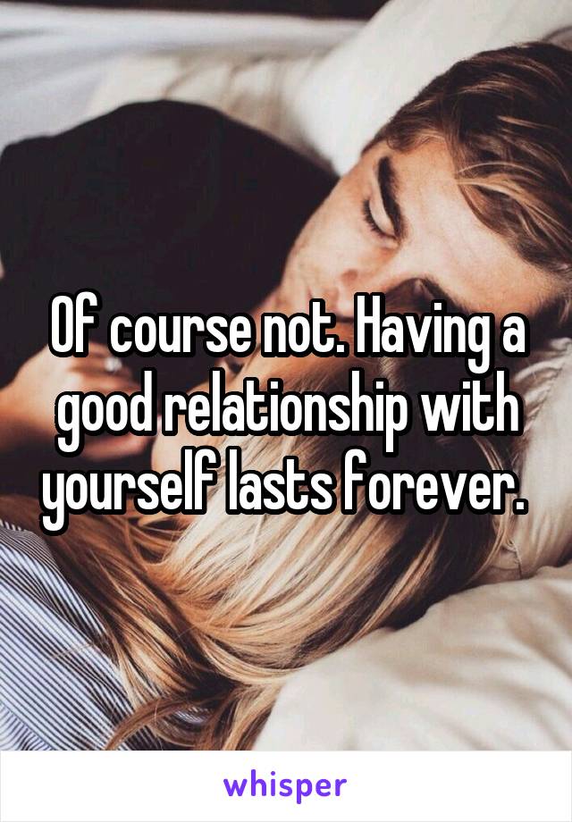 Of course not. Having a good relationship with yourself lasts forever. 