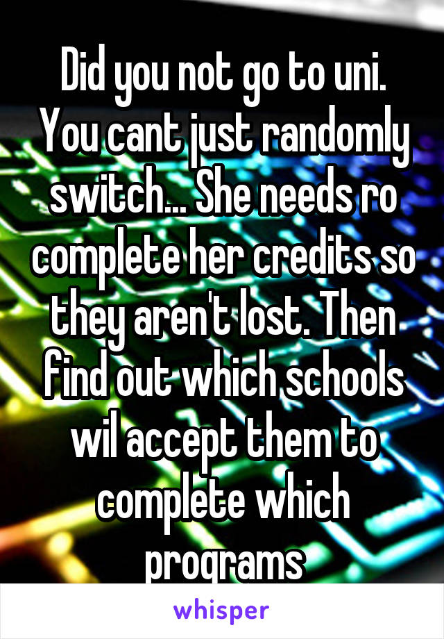 Did you not go to uni. You cant just randomly switch... She needs ro complete her credits so they aren't lost. Then find out which schools wil accept them to complete which programs