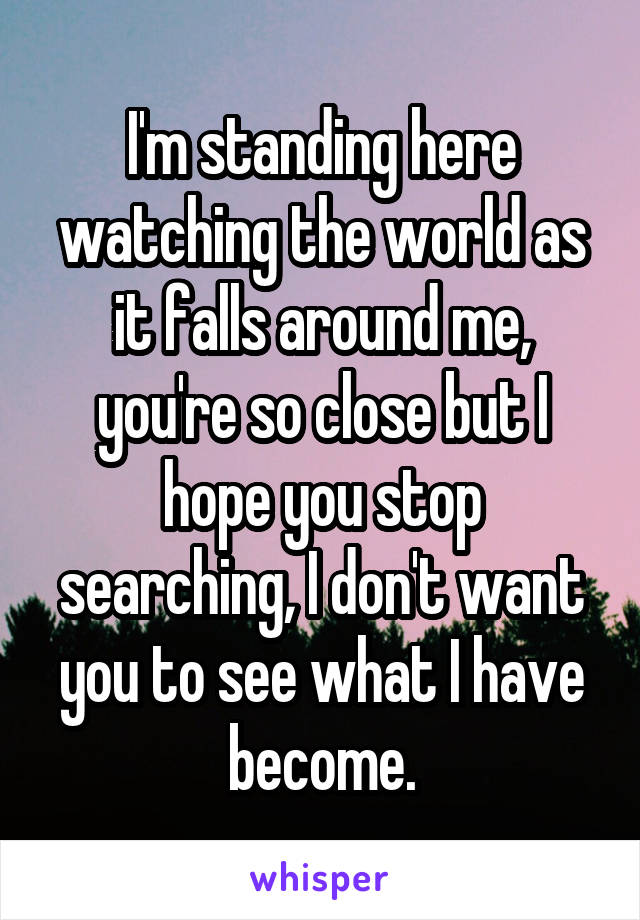 I'm standing here watching the world as it falls around me, you're so close but I hope you stop searching, I don't want you to see what I have become.