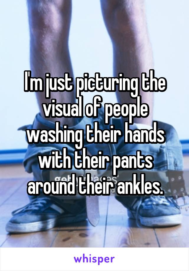 I'm just picturing the visual of people washing their hands with their pants around their ankles.